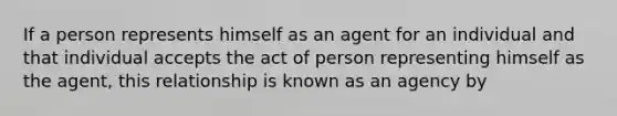 If a person represents himself as an agent for an individual and that individual accepts the act of person representing himself as the agent, this relationship is known as an agency by