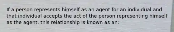 If a person represents himself as an agent for an individual and that individual accepts the act of the person representing himself as the agent, this relationship is known as an: