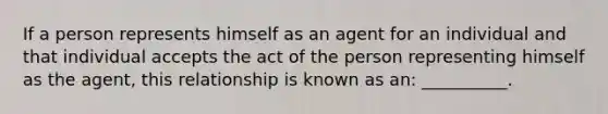 If a person represents himself as an agent for an individual and that individual accepts the act of the person representing himself as the agent, this relationship is known as an: __________.