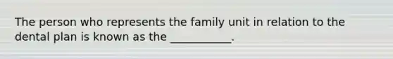 The person who represents the family unit in relation to the dental plan is known as the ___________.