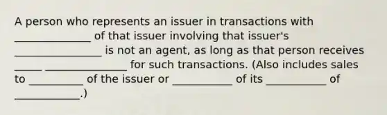 A person who represents an issuer in transactions with ______________ of that issuer involving that issuer's ________________ is not an agent, as long as that person receives _____ _______________ for such transactions. (Also includes sales to __________ of the issuer or ___________ of its ___________ of ____________.)