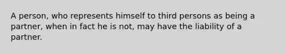 A person, who represents himself to third persons as being a partner, when in fact he is not, may have the liability of a partner.