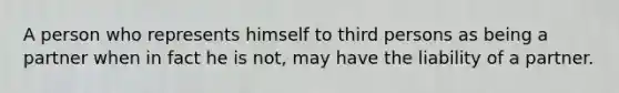 A person who represents himself to third persons as being a partner when in fact he is not, may have the liability of a partner.