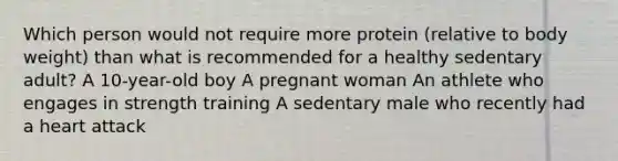 Which person would not require more protein (relative to body weight) than what is recommended for a healthy sedentary adult? A 10-year-old boy A pregnant woman An athlete who engages in strength training A sedentary male who recently had a heart attack