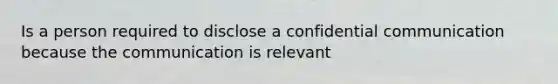 Is a person required to disclose a confidential communication because the communication is relevant