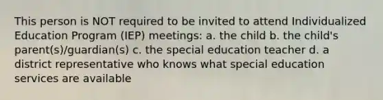 This person is NOT required to be invited to attend Individualized Education Program (IEP) meetings: a. the child b. the child's parent(s)/guardian(s) c. the special education teacher d. a district representative who knows what special education services are available