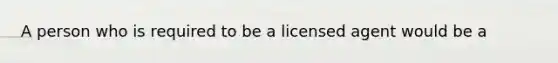 A person who is required to be a licensed agent would be a