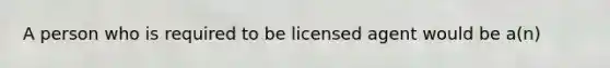 A person who is required to be licensed agent would be a(n)