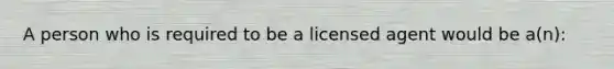 A person who is required to be a licensed agent would be a(n):