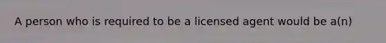 A person who is required to be a licensed agent would be a(n)