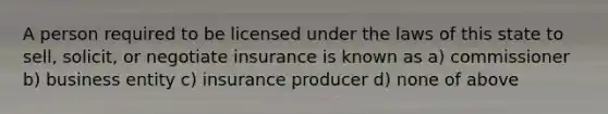 A person required to be licensed under the laws of this state to sell, solicit, or negotiate insurance is known as a) commissioner b) business entity c) insurance producer d) none of above