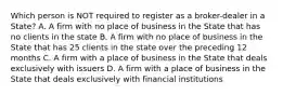 Which person is NOT required to register as a broker-dealer in a State? A. A firm with no place of business in the State that has no clients in the state B. A firm with no place of business in the State that has 25 clients in the state over the preceding 12 months C. A firm with a place of business in the State that deals exclusively with issuers D. A firm with a place of business in the State that deals exclusively with financial institutions