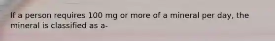 If a person requires 100 mg or more of a mineral per day, the mineral is classified as a-