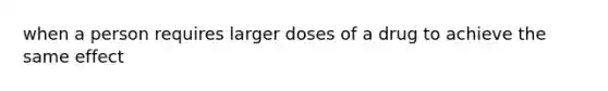 when a person requires larger doses of a drug to achieve the same effect