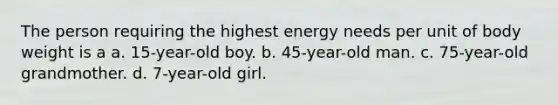 The person requiring the highest energy needs per unit of body weight is a a. 15-year-old boy. b. 45-year-old man. c. 75-year-old grandmother. d. 7-year-old girl.