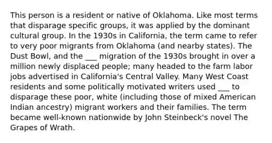 This person is a resident or native of Oklahoma. Like most terms that disparage specific groups, it was applied by the dominant cultural group. In the 1930s in California, the term came to refer to very poor migrants from Oklahoma (and nearby states). The Dust Bowl, and the ___ migration of the 1930s brought in over a million newly displaced people; many headed to the farm labor jobs advertised in California's Central Valley. Many West Coast residents and some politically motivated writers used ___ to disparage these poor, white (including those of mixed American Indian ancestry) migrant workers and their families. The term became well-known nationwide by John Steinbeck's novel The Grapes of Wrath.