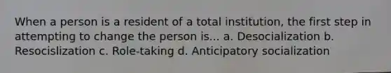 When a person is a resident of a total institution, the first step in attempting to change the person is... a. Desocialization b. Resocislization c. Role-taking d. Anticipatory socialization