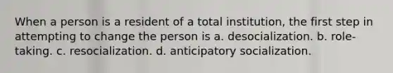 When a person is a resident of a total institution, the first step in attempting to change the person is a. desocialization. b. role-taking. c. resocialization. d. anticipatory socialization.