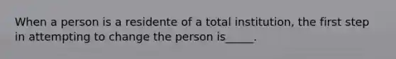 When a person is a residente of a total institution, the first step in attempting to change the person is_____.