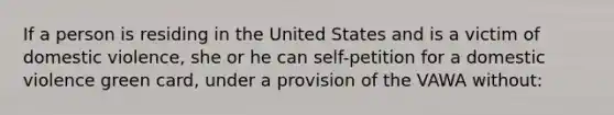 If a person is residing in the United States and is a victim of domestic violence, she or he can self-petition for a domestic violence green card, under a provision of the VAWA without: