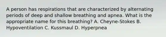 A person has respirations that are characterized by alternating periods of deep and shallow breathing and apnea. What is the appropriate name for this breathing? A. Cheyne-Stokes B. Hypoventilation C. Kussmaul D. Hyperpnea