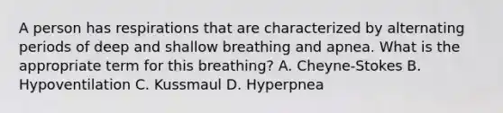 A person has respirations that are characterized by alternating periods of deep and shallow breathing and apnea. What is the appropriate term for this breathing? A. Cheyne-Stokes B. Hypoventilation C. Kussmaul D. Hyperpnea