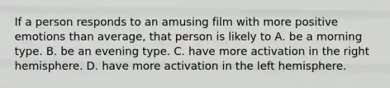 If a person responds to an amusing film with more positive emotions than average, that person is likely to A. be a morning type. B. be an evening type. C. have more activation in the right hemisphere. D. have more activation in the left hemisphere.