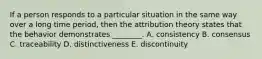 If a person responds to a particular situation in the same way over a long time​ period, then the attribution theory states that the behavior demonstrates​ ________. A. consistency B. consensus C. traceability D. distinctiveness E. discontinuity