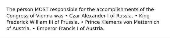 The person MOST responsible for the accomplishments of the Congress of Vienna was • Czar Alexander I of Russia. • King Frederick William III of Prussia. • Prince Klemens von Metternich of Austria. • Emperor Francis I of Austria.