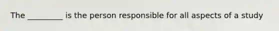 The _________ is the person responsible for all aspects of a study