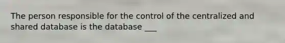 The person responsible for the control of the centralized and shared database is the database ___