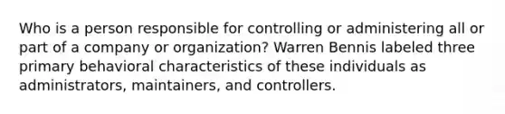 Who is a person responsible for controlling or administering all or part of a company or organization? Warren Bennis labeled three primary behavioral characteristics of these individuals as administrators, maintainers, and controllers.