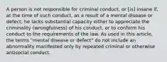 A person is not responsible for criminal conduct, or [is] insane if, at the time of such conduct, as a result of a mental disease or defect, he lacks substantial capacity either to appreciate the criminality (wrongfulness) of his conduct, or to conform his conduct to the requirements of the law. As used in this article, the terms "mental disease or defect" do not include an abnormality manifested only by repeated criminal or otherwise antisocial conduct.