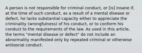 A person is not responsible for criminal conduct, or [is] insane if, at the time of such conduct, as a result of a mental disease or defect, he lacks substantial capacity either to appreciate the criminality (wrongfulness) of his conduct, or to conform his conduct to the requirements of the law. As used in this article, the terms "mental disease or defect" do not include an abnormality manifested only by repeated criminal or otherwise antisocial conduct.