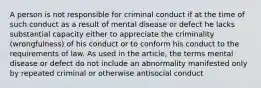 A person is not responsible for criminal conduct if at the time of such conduct as a result of mental disease or defect he lacks substantial capacity either to appreciate the criminality (wrongfulness) of his conduct or to conform his conduct to the requirements of law. As used in the article, the terms mental disease or defect do not include an abnormality manifested only by repeated criminal or otherwise antisocial conduct