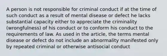 A person is not responsible for criminal conduct if at the time of such conduct as a result of mental disease or defect he lacks substantial capacity either to appreciate the criminality (wrongfulness) of his conduct or to conform his conduct to the requirements of law. As used in the article, the terms mental disease or defect do not include an abnormality manifested only by repeated criminal or otherwise antisocial conduct