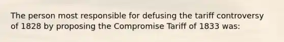 The person most responsible for defusing the tariff controversy of 1828 by proposing the Compromise Tariff of 1833 was: