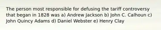 The person most responsible for defusing the tariff controversy that began in 1828 was a) Andrew Jackson b) John C. Calhoun c) John Quincy Adams d) Daniel Webster e) Henry Clay