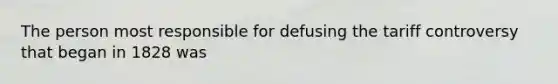 The person most responsible for defusing the tariff controversy that began in 1828 was