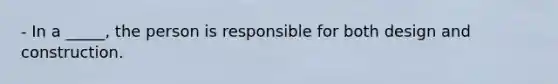 - In a _____, the person is responsible for both design and construction.