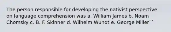 The person responsible for developing the nativist perspective on language comprehension was a. William James b. Noam Chomsky c. B. F. Skinner d. Wilhelm Wundt e. George Miller``