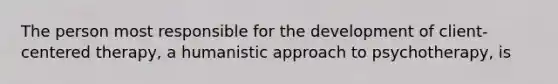 The person most responsible for the development of client-centered therapy, a humanistic approach to psychotherapy, is