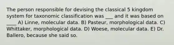 The person responsible for devising the classical 5 kingdom system for taxonomic classification was ___ and it was based on ____ A) Linne, molecular data. B) Pasteur, morphological data. C) Whittaker, morphological data. D) Woese, molecular data. E) Dr. Ballero, because she said so.