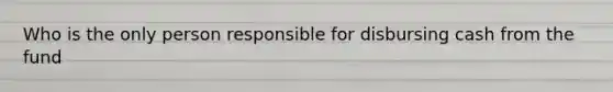 Who is the only person responsible for disbursing cash from the fund