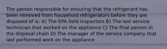 The person responsible for ensuring that the refrigerant has been removed from household refrigerators before they are disposed of is: A) The EPA field inspectors B) The last service technician that worked on the appliance C) The final person in the disposal chain D) The manager of the service company that last performed work on the appliance