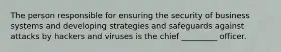 The person responsible for ensuring the security of business systems and developing strategies and safeguards against attacks by hackers and viruses is the chief _________ officer.