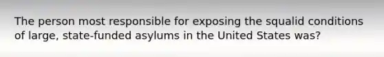 The person most responsible for exposing the squalid conditions of large, state-funded asylums in the United States was?