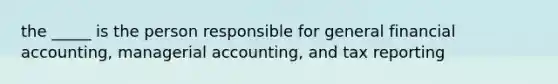 the _____ is the person responsible for general financial accounting, managerial accounting, and tax reporting