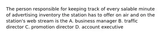 The person responsible for keeping track of every salable minute of advertising inventory the station has to offer on air and on the station's web stream is the A. business manager B. traffic director C. promotion director D. account executive