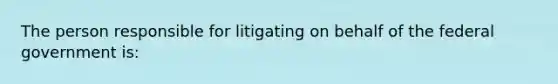 The person responsible for litigating on behalf of the federal government is: